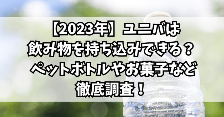 【2023年】ユニバは飲み物を持ち込みできる？ ペットボトルやお菓子など徹底調査！